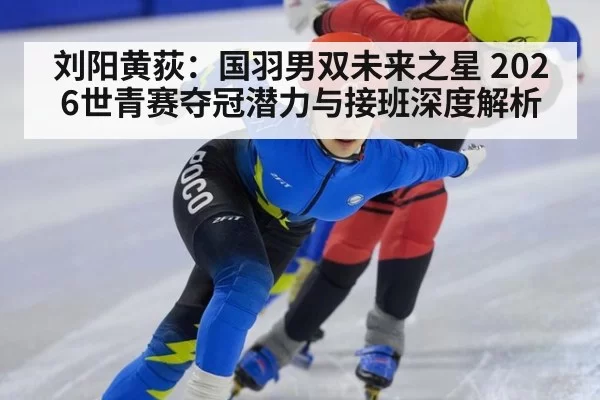 刘阳黄荻:国羽男双未来之星 2026世青赛夺冠潜力与接班深度解析