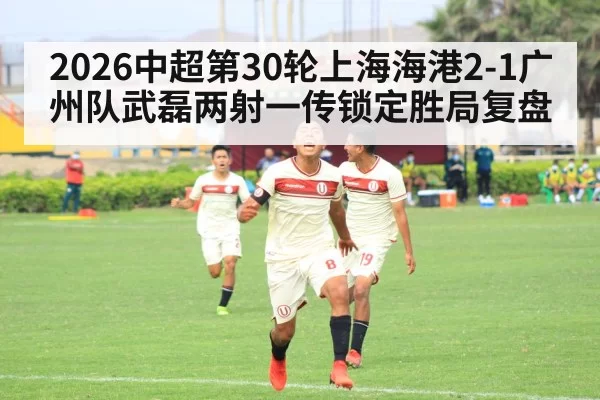 2026中超第30轮上海海港2-1广州队武磊两射一传锁定胜局复盘