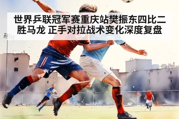 世界乒联冠军赛重庆站樊振东四比二胜马龙 正手对拉战术变化深度复盘