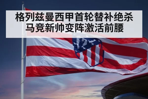 格列兹曼西甲首轮替补绝杀 马竞新帅变阵激活前腰