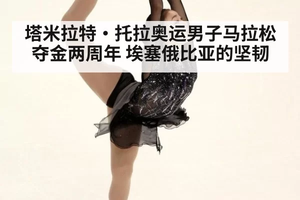 塔米拉特·托拉奥运男子马拉松夺金两周年 埃塞俄比亚的坚韧